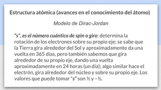 Estructura atómica (avances en el conocimiento del átomo)
Modelo de Dirac-Jordan
“s”, es el número cuántico de spin o giro: determina la
rotación de los electrones sobre su propio eje; se sabe que
la Tierra gira alrededor del Sol y aproximadamente da una
vuelta en 365 días, pero también sabemos que gira
alrededor de su propio eje, dando una vuelta
aproximadamente en 24 horas (un día); algo similar hace el
electrón, gira alrededor del núcleo y sobre su propio eje. Los
valores que puede tomar “s” son ½ y –½.
 