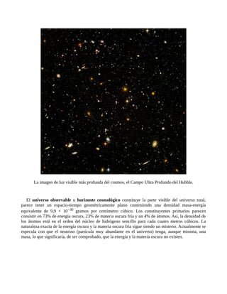 La imagen de luz visible más profunda del cosmos, el Campo Ultra Profundo del Hubble.


   El universo observable u horizonte cosmológico constituye la parte visible del universo total,
parece tener un espacio-tiempo geométricamente plano conteniendo una densidad masa-energía
equivalente de 9,9 × 10−30 gramos por centímetro cúbico. Los constituyentes primarios parecen
consistir en 73% de energía oscura, 23% de materia oscura fría y un 4% de átomos. Así, la densidad de
los átomos está en el orden del núcleo de hidrógeno sencillo para cada cuatro metros cúbicos. La
naturaleza exacta de la energía oscura y la materia oscura fría sigue siendo un misterio. Actualmente se
especula con que el neutrino (partícula muy abundante en el universo) tenga, aunque mínima, una
masa, lo que significaría, de ser comprobado, que la energía y la materia oscura no existen.
 