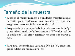 Tamaño de la muestra
 ¿Cuál es el menor número de unidades muestrales que
necesito para conformar una muestra (n) que me
asegure un error estándar menor de 0.01?
 Lo que se busca es la probabilidad de ocurrencia de “y”
y que mi estimado de “y” se acerque a “Y” (valor real de
la población). El error estándar no debe ser mayor a
0.01.
 Para una determinada varianza (V) de “y”, ¿qué tan
grande debe ser mi muestra (n)?
 
