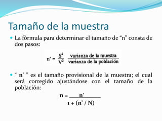 Tamaño de la muestra
 La fórmula para determinar el tamaño de “n” consta de
dos pasos:
 “ n’ ” es el tamaño provisional de la muestra; el cual
será corregido ajustándose con el tamaño de la
población:
n = n’ .
1 + (n’ / N)
 