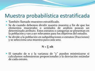 Muestra probabilística estratificada
 También llamado muestreo estratificado.
 Se da cuando debemos dividir nuestra muestra a fin de que los
elementos muestrales o unidades de análisis posean un
determinado atributo. Estos estratos o categorías se presentan en
la población y van a ser relevantes para los objetivos del estudio.
 Se divide a la población en subpoblaciones o estratos (fracciones)
y se selecciona una muestra para cada uno.
N = ∑ nh
 El tamaño de n y la varianza de “y” pueden minimizarse si
calculamos submuestras proporcionales a la desviación estándar
de cada estrato.
 