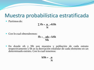Muestra probabilística estratificada
 Partimos de:
∑ fh = n =KSh
N
 Con lo cual obtendremos:
fh =__nh = kSh
Nh
 En donde nh y Nh son muestra y población de cada estrato
respectivamente y Sh es la desviación estándar de cada elemento en un
determinado estrato. Con lo cual tenemos:
kSh = n
N
 