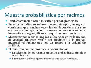 Muestra probabilística por racimos
 También conocido como muestreo por conglomerado.
 En estos estudios se reducen costos, tiempo y energía al
considerar que muchas veces las unidades de análisis se
encuentran encapsuladas o encerradas en determinados
lugares físicos o geográficos a los que llamamos racimos.
 Muestrear por racimos implica diferenciar entre la unidad
de análisis (quienes van a ser medidos) y la unidad
muestral (el racimo que nos da acceso a la unidad de
análisis).
 El muestreo por racimos consta de dos etapas:
 La selección de los racimos (muestra probabilística simple o
estratificada).
 La selección de los sujetos u objetos que serán medidos.
 