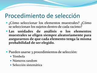 Procedimiento de selección
 ¿Cómo seleccionar los elementos muestrales? ¿Cómo
se seleccionan los sujetos dentro de cada racimo?
 Las unidades de análisis o los elementos
muestrales se eligen siempre aleatoriamente para
asegurarnos de que cada elemento tenga la misma
probabilidad de ser elegido.
 Pueden usarse 3 procedimientos de selección:
 Tómbola
 Números random
 Selección sistemática
 