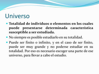 Universo
 Totalidad de individuos o elementos en los cuales
puede presentarse determinada característica
susceptible a ser estudiada.
 No siempre es posible estudiarlo en su totalidad.
 Puede ser finito o infinito, y en el caso de ser finito,
puede ser muy grande y no poderse estudiar en su
totalidad. Por eso es necesario escoger una parte de ese
universo, para llevar a cabo el estudio.
 