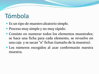 Tómbola
 Es un tipo de muestro aleatorio simple.
 Proceso muy simple y no muy rápido.
 Consiste en numerar todos los elementos muestrales;
se hace una ficha para cada elemento, se revuelve en
una caja y se sacan “n” fichas (tamaño de la muestra).
 Los números escogidos al azar conformarán nuestra
muestra.
 