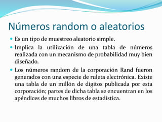 Números random o aleatorios
 Es un tipo de muestreo aleatorio simple.
 Implica la utilización de una tabla de números
realizada con un mecanismo de probabilidad muy bien
diseñado.
 Los números random de la corporación Rand fueron
generados con una especie de ruleta electrónica. Existe
una tabla de un millón de dígitos publicada por esta
corporación; partes de dicha tabla se encuentran en los
apéndices de muchos libros de estadística.
 