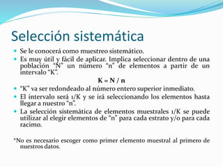 Selección sistemática
 Se le conocerá como muestreo sistemático.
 Es muy útil y fácil de aplicar. Implica seleccionar dentro de una
población “N” un número “n” de elementos a partir de un
intervalo “K”.
K = N / n
 “K” va ser redondeado al número entero superior inmediato.
 El intervalo será 1/K y se irá seleccionando los elementos hasta
llegar a nuestro “n”.
 La selección sistemática de elementos muestrales 1/K se puede
utilizar al elegir elementos de “n” para cada estrato y/o para cada
racimo.
*No es necesario escoger como primer elemento muestral al primero de
nuestros datos.
 