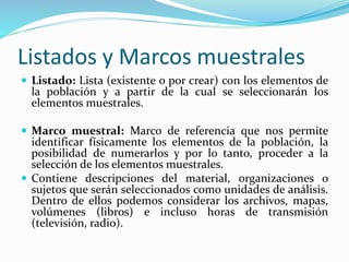 Listados y Marcos muestrales
 Listado: Lista (existente o por crear) con los elementos de
la población y a partir de la cual se seleccionarán los
elementos muestrales.
 Marco muestral: Marco de referencia que nos permite
identificar físicamente los elementos de la población, la
posibilidad de numerarlos y por lo tanto, proceder a la
selección de los elementos muestrales.
 Contiene descripciones del material, organizaciones o
sujetos que serán seleccionados como unidades de análisis.
Dentro de ellos podemos considerar los archivos, mapas,
volúmenes (libros) e incluso horas de transmisión
(televisión, radio).
 