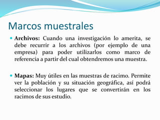 Marcos muestrales
 Archivos: Cuando una investigación lo amerita, se
debe recurrir a los archivos (por ejemplo de una
empresa) para poder utilizarlos como marco de
referencia a partir del cual obtendremos una muestra.
 Mapas: Muy útiles en las muestras de racimo. Permite
ver la población y su situación geográfica, así podrá
seleccionar los lugares que se convertirán en los
racimos de sus estudio.
 
