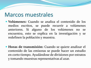 Marcos muestrales
 Volúmenes: Cuando se analiza el contenido de los
medios escritos, se puede recurrir a volúmenes
anteriores. Si alguno de los volúmenes no se
encuentra, esto se explica en la investigación y se
redefinen la población y muestra.
 Horas de transmisión: Cuando se quiere analizar el
contenido de las emisoras se puede hacer un estudio
en corto tiempo. Ayudándose de divisiones por estratos
y tomando muestras representativas al azar.
 