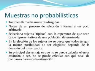 Muestras no probabilísticas
 También llamadas muestras dirigidas.
 Nacen de un proceso de selección informal y un poco
arbitrario.
 Selecciona sujetos “típicos” con la esperanza de que sean
casos representativos de una población determinada.
 En la elección de los sujetos no se busca que todos tengan
la misma posibilidad de ser elegidos; depende de la
decisión del investigador.
 Su principal desventaja es que no se puede calcular el error
estándar, o sea, no se puede calcular con qué nivel de
confianza hacemos la estimación.
 