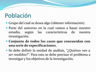 Población
 Grupo del cual se desea algo (obtener información).
 Parte del universo en la cual vamos a basar nuestro
estudio, según las características de nuestra
investigación.
 Conjunto de todos los casos que concuerdan con
una serie de especificaciones.
 Se debe definir la unidad de análisis, “¿Quiénes van a
ser medidos?”. Para esto se debe precisar el problema a
investigar y los objetivos de la investigación.
 