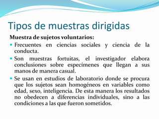 Tipos de muestras dirigidas
Muestra de sujetos voluntarios:
 Frecuentes en ciencias sociales y ciencia de la
conducta.
 Son muestras fortuitas, el investigador elabora
conclusiones sobre especímenes que llegan a sus
manos de manera casual.
 Se usan en estudios de laboratorio donde se procura
que los sujetos sean homogéneos en variables como
edad, sexo, inteligencia. De esta manera los resultados
no obedecen a diferencias individuales, sino a las
condiciones a las que fueron sometidos.
 