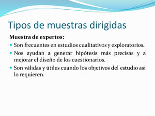 Tipos de muestras dirigidas
Muestra de expertos:
 Son frecuentes en estudios cualitativos y exploratorios.
 Nos ayudan a generar hipótesis más precisas y a
mejorar el diseño de los cuestionarios.
 Son válidas y útiles cuando los objetivos del estudio así
lo requieren.
 
