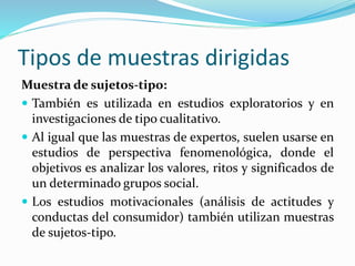 Tipos de muestras dirigidas
Muestra de sujetos-tipo:
 También es utilizada en estudios exploratorios y en
investigaciones de tipo cualitativo.
 Al igual que las muestras de expertos, suelen usarse en
estudios de perspectiva fenomenológica, donde el
objetivos es analizar los valores, ritos y significados de
un determinado grupos social.
 Los estudios motivacionales (análisis de actitudes y
conductas del consumidor) también utilizan muestras
de sujetos-tipo.
 