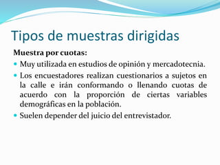 Tipos de muestras dirigidas
Muestra por cuotas:
 Muy utilizada en estudios de opinión y mercadotecnia.
 Los encuestadores realizan cuestionarios a sujetos en
la calle e irán conformando o llenando cuotas de
acuerdo con la proporción de ciertas variables
demográficas en la población.
 Suelen depender del juicio del entrevistador.
 