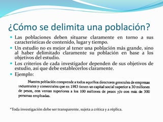 ¿Cómo se delimita una población?
 Las poblaciones deben situarse claramente en torno a sus
características de contenido, lugar y tiempo.
 Un estudio no es mejor al tener una población más grande, sino
al haber delimitado claramente su población en base a los
objetivos del estudio.
 Los criterios de cada investigador dependen de sus objetivos de
estudio, así que debe establecerlos claramente.
 Ejemplo:
*Toda investigación debe ser transparente, sujeta a crítica y a réplica.
 
