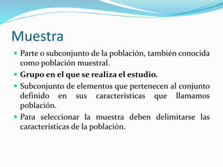 Muestra
 Parte o subconjunto de la población, también conocida
como población muestral.
 Grupo en el que se realiza el estudio.
 Subconjunto de elementos que pertenecen al conjunto
definido en sus características que llamamos
población.
 Para seleccionar la muestra deben delimitarse las
características de la población.
 