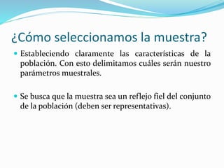 ¿Cómo seleccionamos la muestra?
 Estableciendo claramente las características de la
población. Con esto delimitamos cuáles serán nuestro
parámetros muestrales.
 Se busca que la muestra sea un reflejo fiel del conjunto
de la población (deben ser representativas).
 