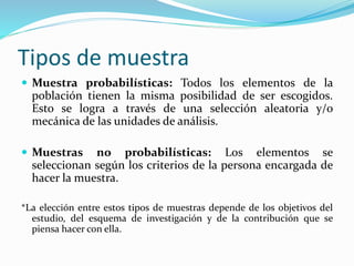 Tipos de muestra
 Muestra probabilísticas: Todos los elementos de la
población tienen la misma posibilidad de ser escogidos.
Esto se logra a través de una selección aleatoria y/o
mecánica de las unidades de análisis.
 Muestras no probabilísticas: Los elementos se
seleccionan según los criterios de la persona encargada de
hacer la muestra.
*La elección entre estos tipos de muestras depende de los objetivos del
estudio, del esquema de investigación y de la contribución que se
piensa hacer con ella.
 