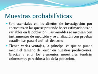Muestras probabilísticas
 Son esenciales en los diseños de investigación por
encuestas en las que se pretende hacer estimaciones de
variables en la población. Las variables se medirán con
instrumentos de medición y se analizarán con pruebas
estadísticas para el análisis de datos.
 Tienen varias ventajas, la principal es que se puede
medir el tamaño del error en nuestras predicciones.
Gracias a ello, los elementos muestrales tendrán
valores muy parecidos a los de la población.
 