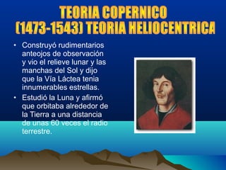 • Construyó rudimentarios
anteojos de observación
y vio el relieve lunar y las
manchas del Sol y dijo
que la Vía Láctea tenia
innumerables estrellas.
• Estudió la Luna y afirmó
que orbitaba alrededor de
la Tierra a una distancia
de unas 60 veces el radio
terrestre.
 