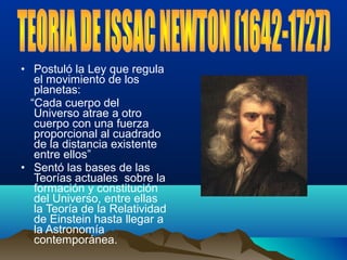 • Postuló la Ley que regula
el movimiento de los
planetas:
“Cada cuerpo del
Universo atrae a otro
cuerpo con una fuerza
proporcional al cuadrado
de la distancia existente
entre ellos”
• Sentó las bases de las
Teorías actuales sobre la
formación y constitución
del Universo, entre ellas
la Teoría de la Relatividad
de Einstein hasta llegar a
la Astronomía
contemporánea.
 