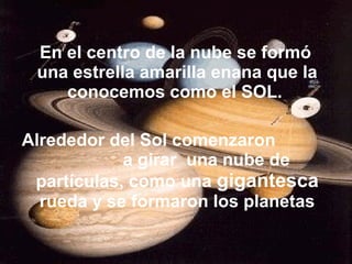 En el centro de la nube se formó
una estrella amarilla enana que la
conocemos como el SOL.
Alrededor del Sol comenzaron
a girar una nube de
partículas, como una gigantesca
rueda y se formaron los planetas
 