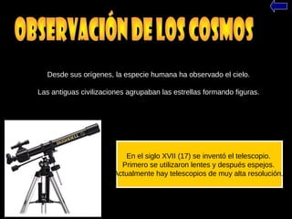 Desde sus orígenes, la especie humana ha observado el cielo.
Las antiguas civilizaciones agrupaban las estrellas formando figuras.
En el siglo XVII (17) se inventó el telescopio.
Primero se utilizaron lentes y después espejos.
Actualmente hay telescopios de muy alta resolución.
 