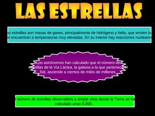 Las estrellas son masas de gases, principalmente de hidrógeno y helio, que emiten luz.
Se encuentran a temperaturas muy elevadas. En su interior hay reacciones nucleares.
El número de estrellas observables a simple vista desde la Tierra se han
calculado unas 8.000..
Los astrónomos han calculado que el número de
estrellas de la Vía Láctea, la galaxia a la que pertenece el
Sol, asciende a cientos de miles de millones.
 