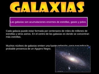 Cada galaxia puede estar formada por centenares de miles de millones de
estrellas y otros astros. En el centro de las galaxias es donde se concentran
más estrellas.
Muchos núcleos de galaxias emiten una fuerte radiación, cosa que indica la
probable presencia de un Agujero Negro.
Las galaxias son acumulaciones enormes de estrellas, gases y polvo.
 