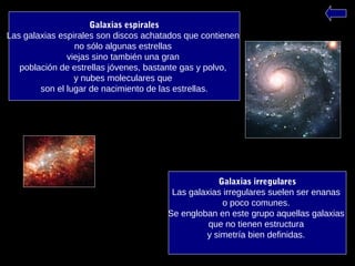 Galaxias irregulares
Las galaxias irregulares suelen ser enanas
o poco comunes.
Se engloban en este grupo aquellas galaxias
que no tienen estructura
y simetría bien definidas.
Galaxias espirales
Las galaxias espirales son discos achatados que contienen
no sólo algunas estrellas
viejas sino también una gran
población de estrellas jóvenes, bastante gas y polvo,
y nubes moleculares que
son el lugar de nacimiento de las estrellas.
 