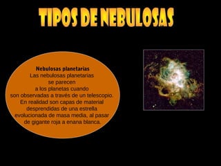Nebulosas planetarias
Las nebulosas planetarias
se parecen
a los planetas cuando
son observadas a través de un telescopio.
En realidad son capas de material
desprendidas de una estrella
evolucionada de masa media, al pasar
de gigante roja a enana blanca.
 
