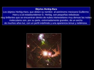 Objetos Herbig-Haro
Los objetos Herbig-Haro, que deben su nombre al astrónomo mexicano Guillermo
Haro y a al estadounidense G. Herbig, son pequeñas nebulosas
muy brillantes que se encuentran dentro de nubes interestelares muy densas las nubes
moleculares son, por su parte, extremadamente grandes, de un ancho
de muchos años luz, con un perfil indefinido y una apariencia tenue y neblinosa.
 