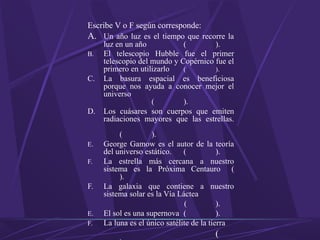 Escribe V o F según corresponde:
A. Un año luz es el tiempo que recorre la
luz en un año ( ).
B. El telescopio Hubble fue el primer
telescopio del mundo y Copérnico fue el
primero en utilizarlo ( ).
C. La basura espacial es beneficiosa
porque nos ayuda a conocer mejor el
universo
( ).
D. Los cuásares son cuerpos que emiten
radiaciones mayores que las estrellas.
( ).
E. George Gamow es el autor de la teoría
del universo estático. ( ).
F. La estrella más cercana a nuestro
sistema es la Próxima Centauro (
).
F. La galaxia que contiene a nuestro
sistema solar es la Vía Láctea
( ).
E. El sol es una supernova ( ).
F. La luna es el único satélite de la tierra
(
 