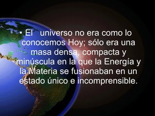 • El universo no era como lo
conocemos Hoy; sólo era una
masa densa, compacta y
minúscula en la que la Energía y
la Materia se fusionaban en un
estado único e incomprensible.
 
