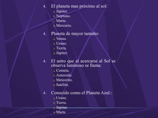 4. El planeta mas próximo al sol:
a. Júpiter.
b. Neptuno.
c. Marte.
d. Mercurio.
4. Planeta de mayor tamaño:
a. Venus.
b. Urano.
c. Tierra.
d. Júpiter.
4. El astro que al acercarse al Sol se
observa luminoso se llama:
a. Cometa.
b. Asteroide.
c. Meteorito.
d. Satélite.
4. Conocido como el Planeta Azul::
a. Urano.
b. Tierra.
c. Júpiter.
d. Marte
 