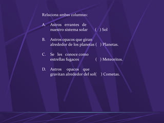 Relaciona ambas columnas:
A. Astros errantes de
nuestro sistema solar ( ) Sol
B. Astros opacos que giran
alrededor de los planetas ( ) Planetas.
C. Se les conoce como
estrellas fugaces ( ) Meteoritos.
D. Astros opacos que
gravitan alrededor del sol( ) Cometas.
 