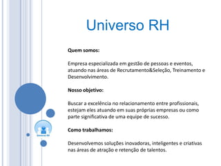 Universo RH
    Quem somos:

    Empresa especializada em gestão de pessoas e eventos,
    atuando nas áreas de Recrutamento&Seleção, Treinamento e
    Desenvolvimento.

    Nosso objetivo:

    Buscar a excelência no relacionamento entre profissionais,
    estejam eles atuando em suas próprias empresas ou como
    parte significativa de uma equipe de sucesso.
2
    Como trabalhamos:

    Desenvolvemos soluções inovadoras, inteligentes e criativas
    nas áreas de atração e retenção de talentos.
 