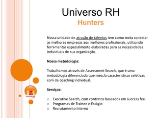 Universo RH
                   Hunters

Nossa unidade de atração de talentos tem como meta conectar
as melhores empresas aos melhores profissionais, utilizando
ferramentas especialmente elaboradas para as necessidades
individuais de sua organização.

Nossa metodologia:

Trabalhamos através de Assessment Search, que é uma
metodologia diferenciada que mescla características seletivas
com de coaching individual.

Serviços:

o Executive Search, com contratos baseados em success fee.
o Programas de Trainee e Estágio
o Recrutamento Interno
 