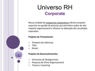 Universo RH
                Corporate

Nossa unidade de programas corporativos oferece projetos
especiais em gestão de pessoas que permitem ações de alto
impacto organizacional e eficácia na obtenção dos resultados
esperados.

Projetos de Treinamento:

o Tempero da Liderança
o TEAL
o Bravo!

Projetos de Desenvolvimento:

o Entrevista de Desligamento
o Pesquisa de Clima Organizacional
o Tutoria e Coaching
 