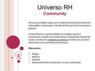 Universo RH
               Community

Nossa comunidade surgiu com o objetivo principal de disseminar
informações relacionadas à Gestão de Pessoas de forma aberta e
gratuita.

Compartilhamos a generosidade nas relações sociais e
empresariais, através do envolvimento e colaboração em grande
escala, criando uma inteligência coletiva com foco em assuntos
pertinentes à área de Recursos Humanos.

Oferecemos:

o   Artigos
o   Notícias
o   Debates
o   Desenvolvimento de palestras, cursos e workshops
 