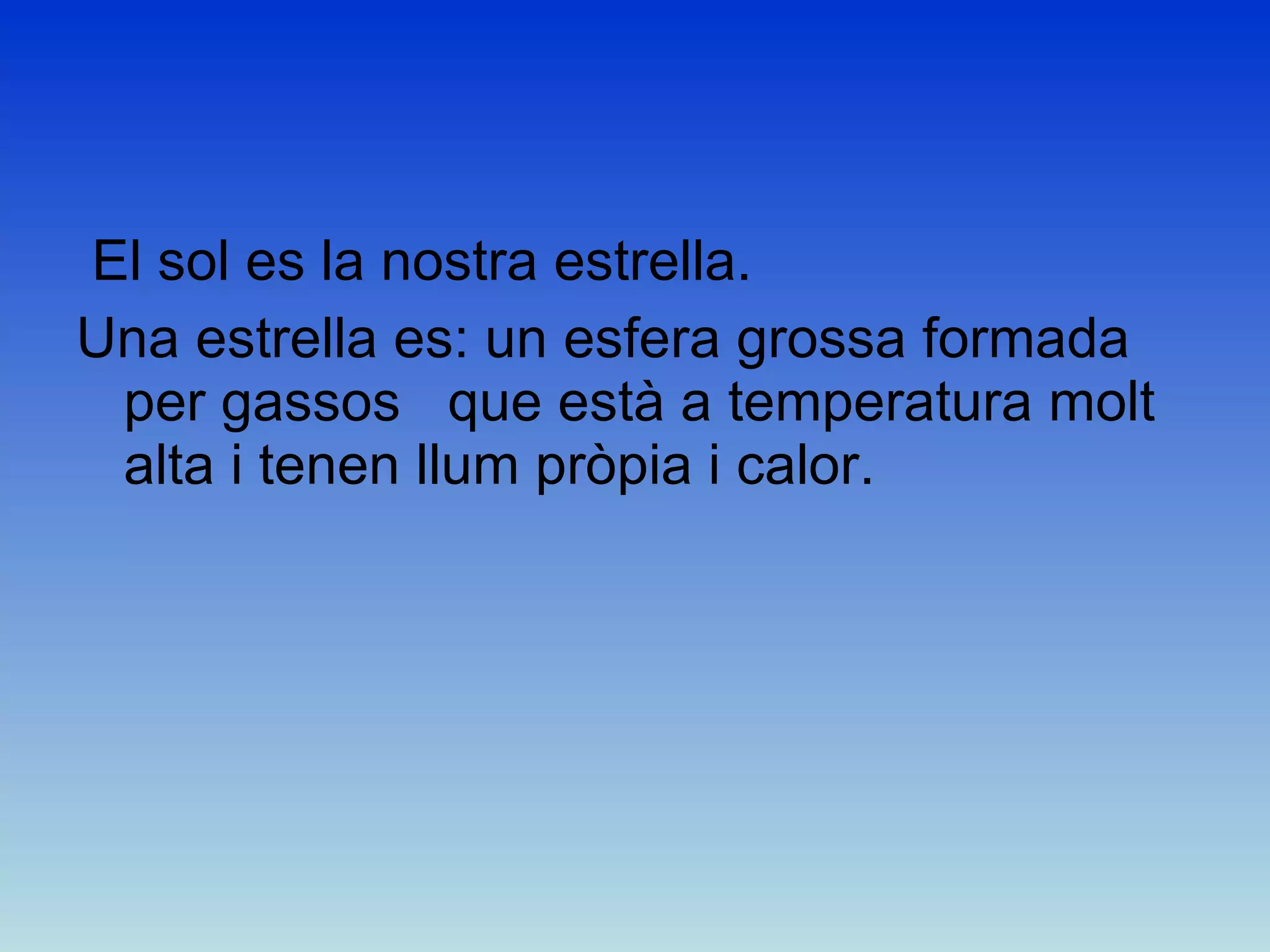 El sol es la nostra estrella. Una estrella es: un esfera grossa formada per gassos  que està a temperatura molt alta i tenen llum pròpia i calor.  