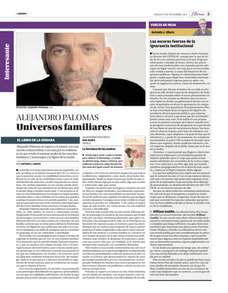 LaOpinión SáBADo, 8 DE NoVIEmBrE, 2014 Libros 5 
ALEJANDRO PALOMAS 
Universos familiares 
EL LIBRO DE LA SEMANA 
Alejandro Palomas se supera a sí mismo con una 
novela conmovedora y cercana por su realismo, 
en la que revela el enorme poder de los vínculos 
familiares y homenajea a la figura de la madre. 
La familia es lo más importante para los españoles, se-gún 
se refleja en la última encuesta del CIS. Lo cierto es 
que la posición social o la estabilidad económica no in-fluyen 
en la vida de los individuos tanto como la reali-dad 
familiar de cada uno, y la del conjunto de sus miem-bros. 
Un cambio repentino en ese nucleo puede deter-minar 
las vidas de sus miembros de tal forma que todo 
lo demás llega a resultar irrelevante. Y esa tensión se di-rime 
en una intimidad que no siempre es impermeable, 
extendiéndose a otros ámbitos de la rutina que pueden 
cambiar al mismo ritmo y en sentido paralelo. Y así, aun-que 
no queramos reconocerlo, nuestras vidas dependen 
del derrotero familiar hasta extremos insospechados. 
Alejandro Palomas describe esta evidencia con total ni-tidez 
en Una madre, su nueva e interesante novela. 
Empleando el socorrido recurso estructural de la reunión 
de personajes, ya sea social o como en este caso familiar, 
Palomas desvela con toda crudeza los entresijos de una 
familia corriente que se reúne para celebrar la Nochevieja 
en torno a la figura de una madre que vive sola con su pe-rro 
en miniatura y un sinfín de achaques, que la convierten 
en principio en un ser vulnerable y entrañable. 
No se anda con contemplaciones el autor a la hora de 
expresar la tensión que se vive en ese entorno familiar. 
Una sensación que se percibe desde el primer momen-to, 
y que ya anuncia una velada movida. Ese es el prin-cipal 
reclamo de esta historia, pues el lector puede pen-sar 
pronto que se va a enfrentar a otro de esos dramas en 
los que las confesiones, los recelos y los rencores ocul-tos 
aflorarán conforme transcurra la acción. Sin embar-go, 
nada es lo que parece y Palomas desarrolla el argu-mento 
de forma morosa, para no evidenciar las sorpre-sas 
que le depara al lector. 
Con certeras regresiones, el narrador va presentando 
a sus personajes describiendo su aspecto y personalidad, 
a la vez que sus realidades individuales, sin excluir la suya 
propia, procurando siempre mantenerse como parte del 
conjunto y no como un elemento tangencial que marca 
la diferencia, erigiéndose como mero observador des-apasionado. 
Nadie es mejor ni peor que nadie en este re-lato, 
todos tienen algo por lo que sufrir, algo que ocultar 
y, sobre todo, algo que contar. 
Transita con pericia por los lugares comunes sin caer 
en ellos en ningún momento, sencillamente exponien-do 
los hechos con una naturalidad excepcional, huyen-do 
así de artificios que impidan el realismo que persigue 
en todo momento. Consigue así un relato creíble en el que 
muchos se pueden ver reflejados. Y ahí radica el mayor 
logro de esta novela: ser consecuente con una realidad 
cercana e identificable. 
Pero hay más, mucho más en esta novela. Palomas rin-de 
un homenaje a la fortaleza de esas mujeres que lo dan 
todo por sus hijos, desinteresadamente; que saben en-frentarse 
a las amarguras de la vida con la vista fija en un 
horizonte de esperanza para sí mismas y para los suyos. 
Siempre hay un camino para empezar de nuevo, parece 
proponer el autor empleando el año nuevo como una me-táfora 
de ese reinicio. La velada familiar se convierte en 
una terapia de grupo en la que todos revelan sus senti-mientos 
más ocultos; se despojan de máscaras y anun-cian 
una nueva vida que, en realidad, es la misma que 
siempre han acarreado con constantes disimulos 
Una madre es una novela conmovedora sin caer en el 
sentimentalismo, en la que la protagonista va adquiriendo 
una fuerza extraordinaria conforme avanza la acción. La 
madre es el factor que desencadena la catarsis de unos 
personajes paralizados por sus circunstancias: su ines-perada 
vitalidad les ilumina una nueva perspectiva, les 
hace renacer, afrontar sus problemas y iniciar un año con 
nuevas perspectivas. 
Palomas se supera a sí mismo en este relato intimista 
escrito desde las entrañas, con el que muestra a las cla-ras 
el poder del amor frente a las adversidades de la vida. 
POR ANTONIO J. UBERO 
ALEJANDro PALomAS 
Una madre 
SIRUELA. 
La fortaleza de las madres 
 
Amalia logra reunir a toda su familia 
para celebrar la Nochevieja. La velada 
se advierte larga, tensa y rutinaria, pero 
conforme transcurre, todos decubrirán 
que nada será igual a partir de entonces 
Interesante 
El escritor Alejandro Palomas. JUMA 
VUELTA DE HOJA 
Antonio J. Ubero 
Las oscuras fuerzas de la 
ignorancia institucional 
No he tenido el gusto de conocer a Javier Fuentes, 
ex director del CENDEAC, aunque por lo que he leí-do 
de él y me cuentan personas a las que tengo por 
informadas y dotadas de buen criterio, me parece 
uno de esos profesionales con enjundia que ha sido 
capaz de lograr mucho con muy poco en una institu-ción 
venida a menos, a causa del desprecio de sus 
gestores políticos. Alguien lo suficientemente inteli-gente 
y audaz para elegir bien contenidos interesan-tes, 
pero demasiado ingenuo para no saber con 
quien se jugaba los cuartos. Carne de destitución, va-mos. 
Cuentan por ahí que el motivo de su caída en des-gracia 
ha sido invitar a uno de los dirigentes de Pode-mos 
a unas jornadas sobre el nuevo pensamiento en 
España. No me extraña en absoluto que sea así en 
una región en donde sus gobernantes llevan casi 20 
años empeñados en elevar la ignorancia a la catego-ría 
de virtud. Esos guardianes del pensamiento obtu-so 
han estrechado tanto el espacio divulgativo de-pendiente 
del presupuesto público, que expresar 
unas ideas o recurrir a personas que les incomoden 
puede costar muy caro. Ya lo sufrió en sus propias 
carnes el anterior consejero de Cultura cuando tuvo 
la peregrina ocurrencia de programar un espectáculo 
de Leo Bassi en uno de sus primeros fastos. Sus men-tores 
le afearon el gesto, pero lejos de rebelarse con 
una dimisión, supo adaptarse a la jaula de lujo que le 
ofrecieron y, a partir de ese momento, les complació 
montándoles un palco VIP en todos los festejos mun-danos 
que organizó, donde pudieran solazarse y ha-cer 
negocios alejados de la plebe, hasta que se le aca-bó 
el chollo. 
Al menos -y nunca pensé que llegaría a decir ésto-aquel 
joven impetuoso y acomodaticio gozaba de 
mejores aptitudes para el cargo que quien actual-mente 
administra los escombros de la Cultura regio-nal. 
Cruz sabía leer y escribir algo más que burdos 
panfletos propagandísticos de la derecha más caspo-sa, 
y nunca se le llegó a imputar delito alguno. 
Los que hoy gobiernan esta región son los mismos 
que le cortaron las alas a Cruz en sus audaces inicios, 
solo que con mucho más poder para imponer el im-perio 
de la represalia y la persecución de la libertad 
de pensamiento. La destitución del director del CEN-DEAC 
es una buena muestra de ello. 
Así que ya saben todos los cortesanos instituciona-les: 
ojo con lo que se programa y a quien se invita; 
mejor que se dediquen a organizar ciclos de cine ne-palí 
que convertir los espacios culturales que gestio-nan 
en foros públicos donde se forme el sentido críti-co 
de la ciudadanía. 
William Gaddis. La editorial Sexto Piso ha pu-blicado 
Los reconocimientos, del escritor William 
Gaddis. Es esta una de esas obras referenciales de la 
narrativa norteamericana, pionera de un estilo audaz 
y complejo que luego cultivaron con gran éxito esos 
escritores que marcarían una época como Pynchon, 
Foster Wallace o DeLillo. La editorial se atreve con 
una novela prolija que está considerada por la crítica 
de su país como una obra maestra, y que ya probó 
suerte hace algunos años en España sorprendiendo 
por su dimensión narrativa, riqueza argumental y ca-rácter 
experimental. 
Es sin duda una apuesta de riesgo que, sin embar-go, 
viene a enriquecer el catálogo editorial español 
con una novela llamada a no dejar indiferente a na-die 
por su calidad. 
Esta novela sucede a la que ya publicara hace unos 
meses Sexto Piso del mismo autor, Jota Erre, otro de 
esos alardes de intrepidez literaria con el que Wi-lliam 
Gaddis demuestra ser uno de los escritores de 
culto más originales que se conocen, y con la que ob-tuvo 
un éxito abrumador. 
 
