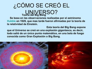 ¿CÓMO SE CREÓ EL UNIVERSO? Teoría del Big Bang      Se basa en las observaciones realizadas por el astrónomo  Hubble  en 1929, que mas tarde fueron afirmadas por la teoría de la relatividad de Einstein.                                                          Esta teoría del Big Bang expone que el Universo se creó en una explosión gigantesca, es decir, todo salió de un único punto matemático, en una bola de fuego conocida como Gran Explosión o Big Bang. 
