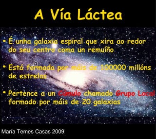 A Vía Láctea É unha galaxia espiral que xira ao redor do seu centro coma un remuíño Está formada por máis de 100000 millóns de estrelas Pertence a un  Cúmulo  chamado  Grupo Local  formado por máis de 20 galaxias  