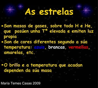 As estrelas Son masas de gases, sobre todo H e He,  que  posúen unha Tª elevada e emiten luz propia Son de cores diferentes segundo a súa temperatura:  azuis ,  brancas ,  vermellas , amarelas, etc. O brillo e a temperatura que acadan dependen da súa masa 