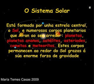 Está formado por unha estrela central, o  Sol , e numerosos corpos planetarios que xiran ao seu arredor:  planetas ,  planetas ananos ,  satélites ,  asteriodes ,  cometas  e  meteoritos.  Estes corpos permanecen ao redor do Sol grazas á súa enorme forza de gravidade O Sistema Solar 