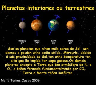 Planetas interiores ou terrestres Son os planetas que xiran máis cerca do Sol, son densos e posúen unha codia sólida. Mercurio, debido  á súa proximidade ao Sol,ten unha temperatura tan alta que lle impide ter capa gasosa.Os demais planetas excepto a Terra que ten atmósfera de N 2  e O 2 , a teñen formada fundamentalmente por CO 2 .  Terra e Marte teñen satélites  